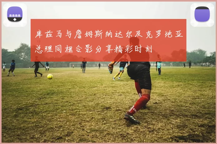 库兹马与詹姆斯纳达尔及克罗地亚总理同框合影分享精彩时刻