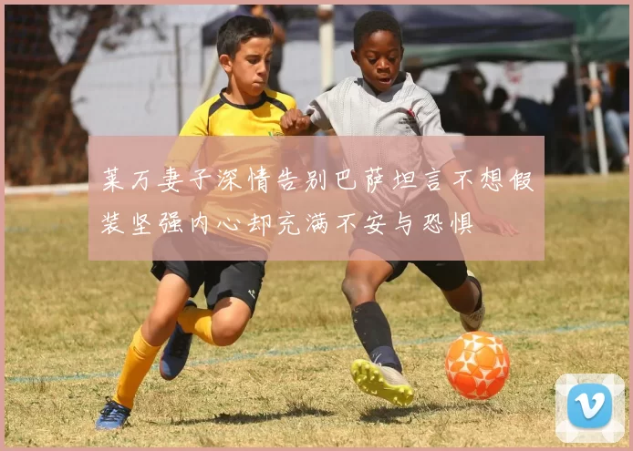 莱万妻子深情告别巴萨坦言不想假装坚强内心却充满不安与恐惧