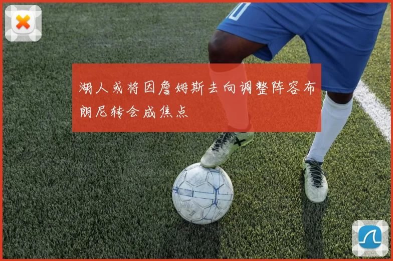 湖人或将因詹姆斯去向调整阵容布朗尼转会成焦点