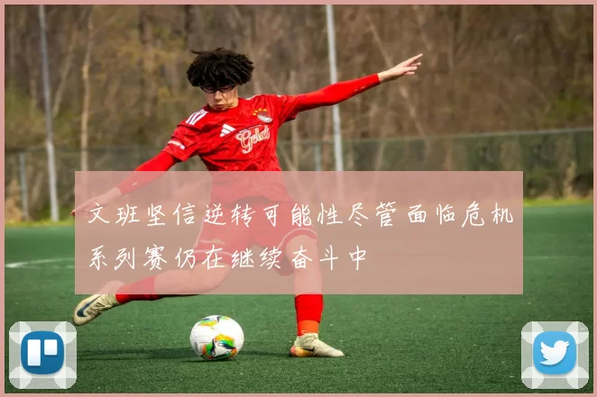 文班坚信逆转可能性尽管面临危机系列赛仍在继续奋斗中