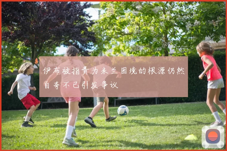 伊布被指责为米兰困境的根源仍然自夸不已引发争议