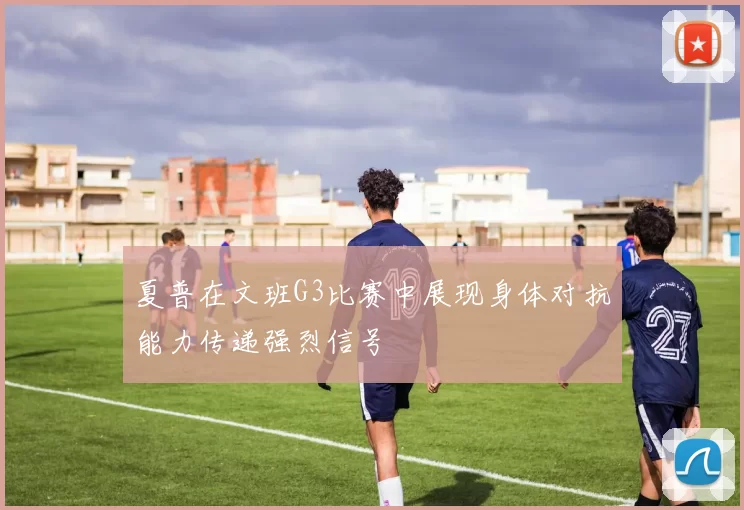 夏普在文班G3比赛中展现身体对抗能力传递强烈信号