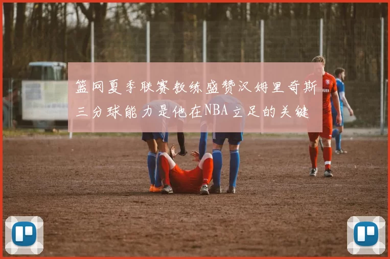 篮网夏季联赛教练盛赞汉姆里奇斯三分球能力是他在NBA立足的关键