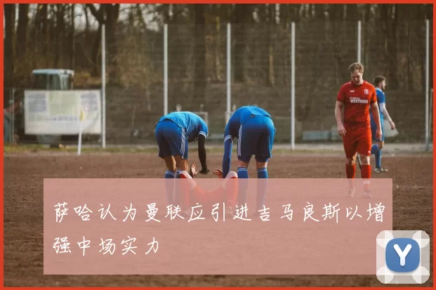 萨哈认为曼联应引进吉马良斯以增强中场实力