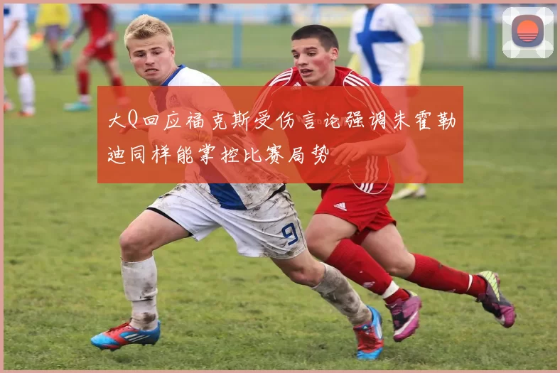 大Q回应福克斯受伤言论强调朱霍勒迪同样能掌控比赛局势