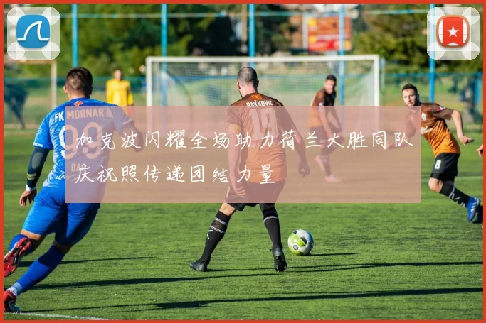加克波闪耀全场助力荷兰大胜同队庆祝照传递团结力量