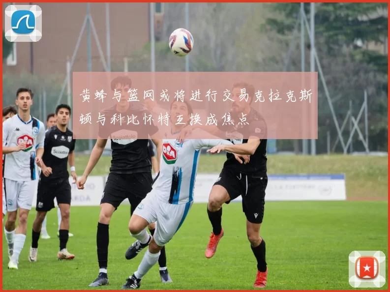 黄蜂与篮网或将进行交易克拉克斯顿与科比怀特互换成焦点