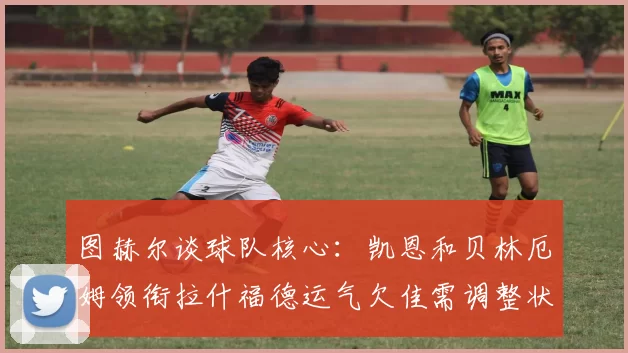 图赫尔谈球队核心：凯恩和贝林厄姆领衔拉什福德运气欠佳需调整状态